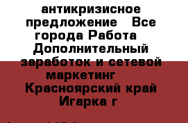 антикризисное предложение - Все города Работа » Дополнительный заработок и сетевой маркетинг   . Красноярский край,Игарка г.